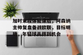 米兰体育官方-加时末段体能课后，阿森纳主帅复盘备战欧联，目标明确，年轻球员得到机会的简单介绍