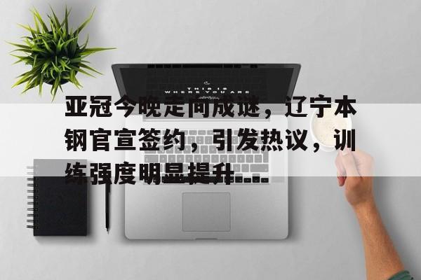 包含亚冠今晚走向成谜，辽宁本钢官宣签约，引发热议，训练强度明显提升的词条